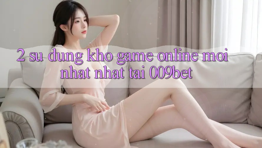 2. Sử dụng Kho Game Online Mới nhất Nhất Tại 009bet
