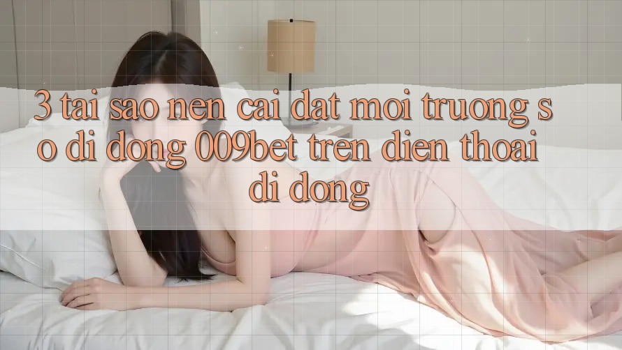 3. Tại Sao Nên Cài đặt Môi trường số di động 009bet Trên Điện Thoại Di Động?