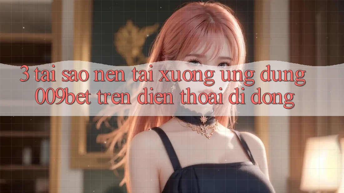 3. Tại Sao Nên Tải xuống Ứng dụng 009bet Trên Điện Thoại Di Động?