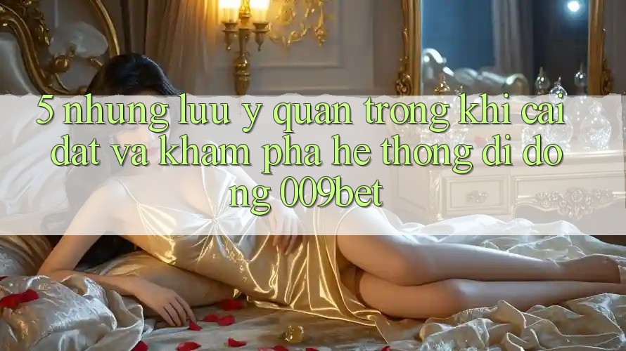 5. Những Lưu Ý Quan Trọng Khi Cài đặt Và Khám phá Hệ thống di động 009bet