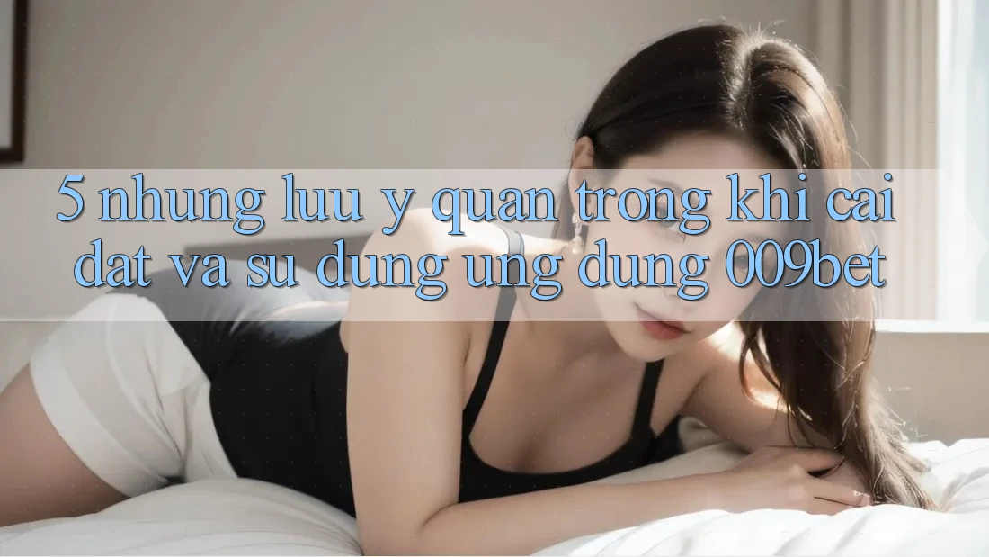 5. Những Lưu Ý Quan Trọng Khi Cài đặt Và Sử Dụng Ứng dụng 009bet
