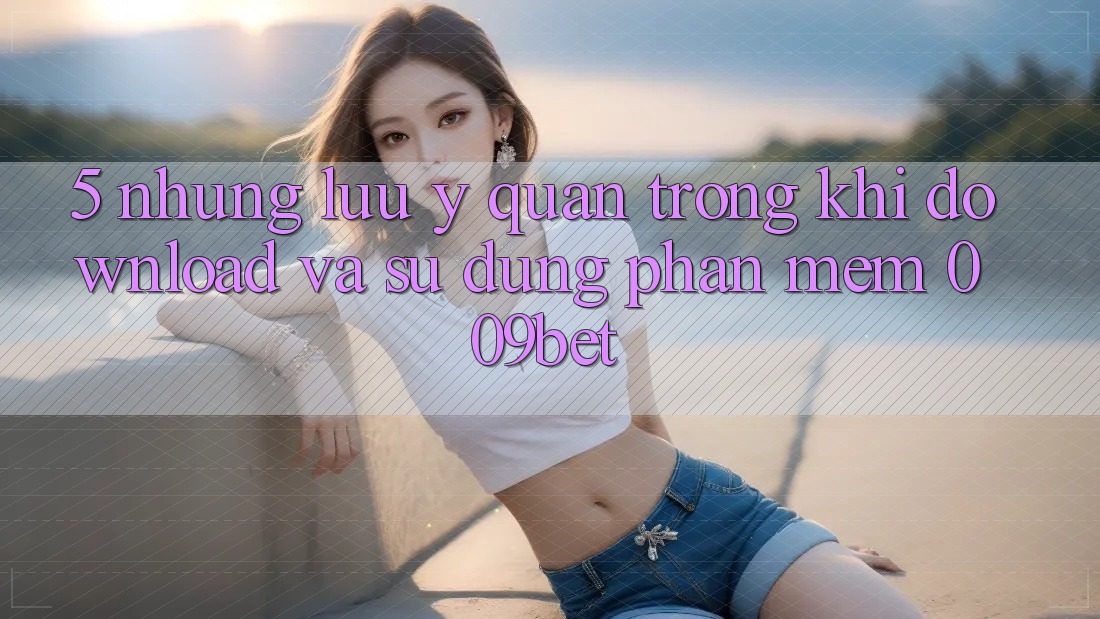 5. Những Lưu Ý Quan Trọng Khi Download Và Sử Dụng Phần mềm 009bet