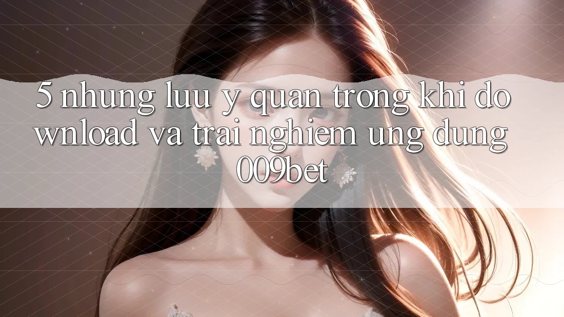 5. Những Lưu Ý Quan Trọng Khi Download Và Trải nghiệm Ứng dụng 009bet