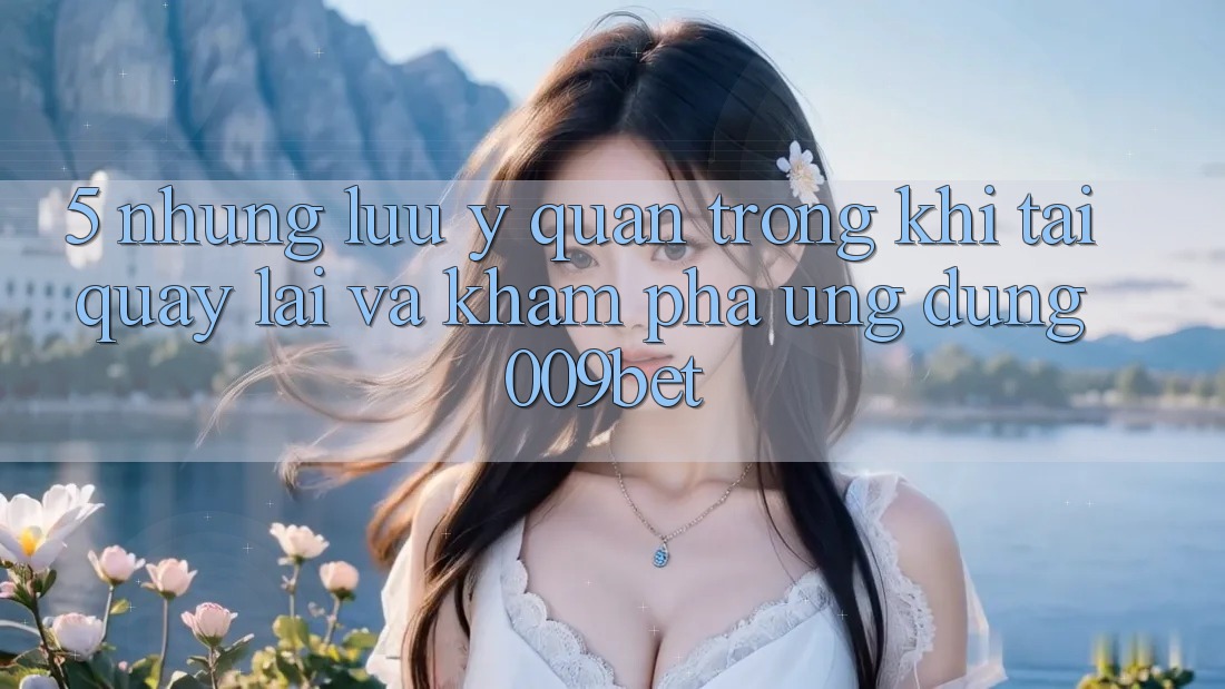 5. Những Lưu Ý Quan Trọng Khi Tải quay lại Và Khám phá Ứng dụng 009bet