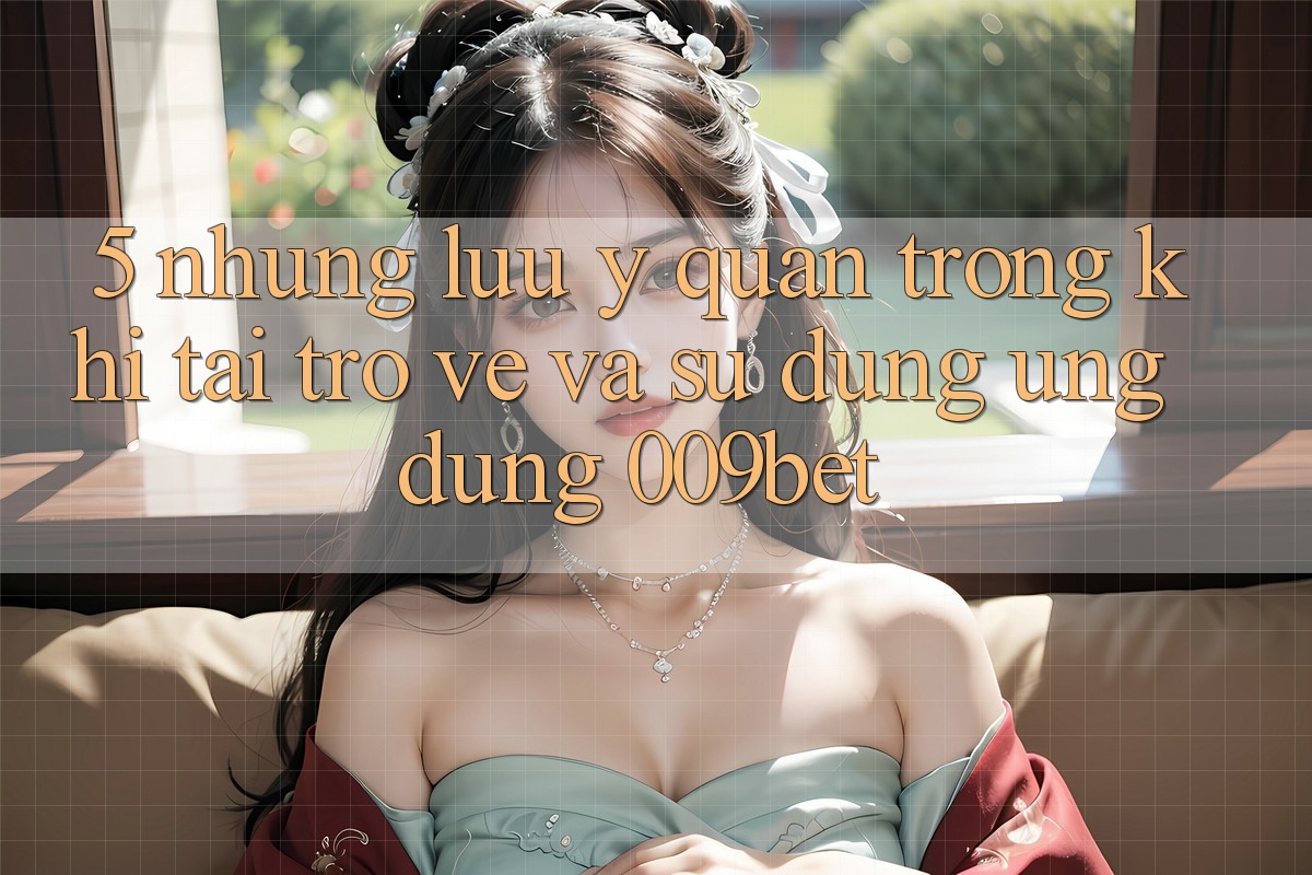 5. Những Lưu Ý Quan Trọng Khi Tải trở về Và Sử Dụng Ứng dụng 009bet