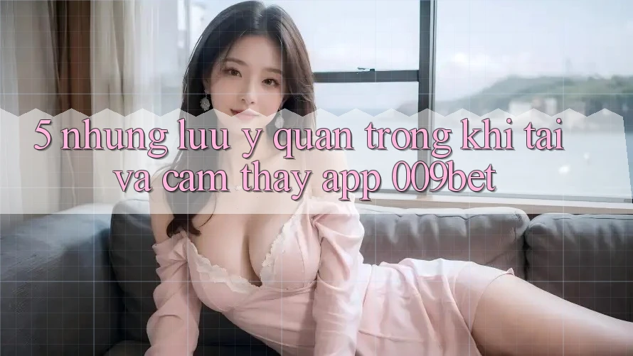 5. Những Lưu Ý Quan Trọng Khi Tải Và Cảm thấy App 009bet