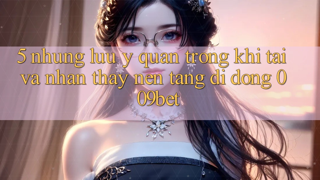 5. Những Lưu Ý Quan Trọng Khi Tải Và Nhận thấy Nền tảng di động 009bet