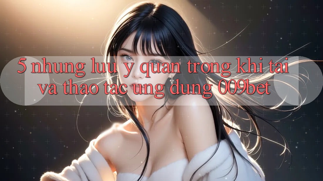 5. Những Lưu Ý Quan Trọng Khi Tải Và Thao tác Ứng dụng 009bet