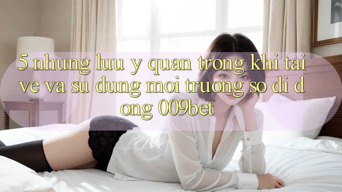 5. Những Lưu Ý Quan Trọng Khi Tải về Và Sử Dụng Môi trường số di động 009bet