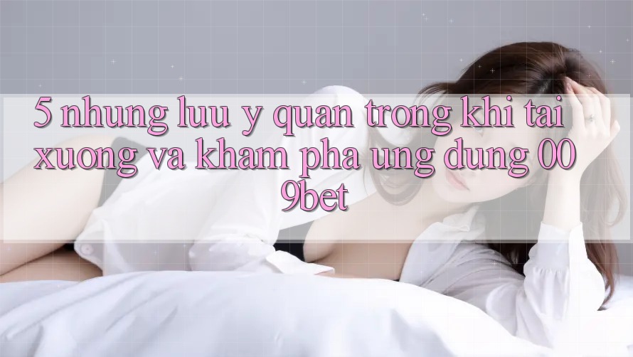 5. Những Lưu Ý Quan Trọng Khi Tải xuống Và Khám phá Ứng dụng 009bet