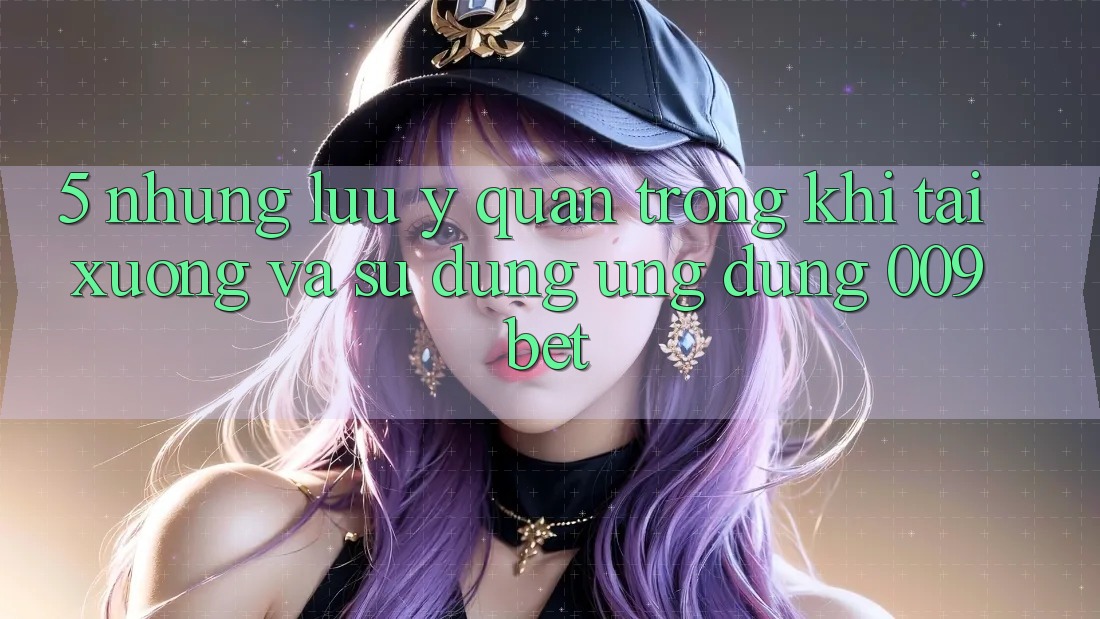 5. Những Lưu Ý Quan Trọng Khi Tải xuống Và Sử Dụng Ứng dụng 009bet
