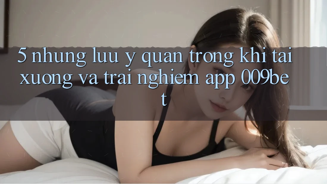 5. Những Lưu Ý Quan Trọng Khi Tải xuống Và Trải nghiệm App 009bet