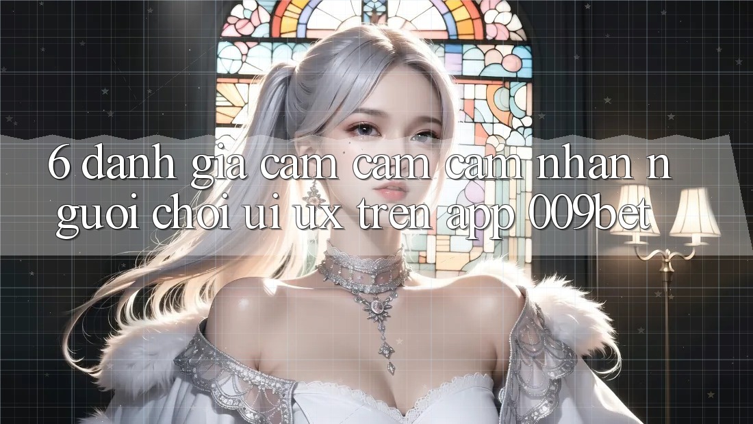 6. Đánh Giá Cảm cảm cảm nhận Người chơi (UI/UX) Trên App 009bet