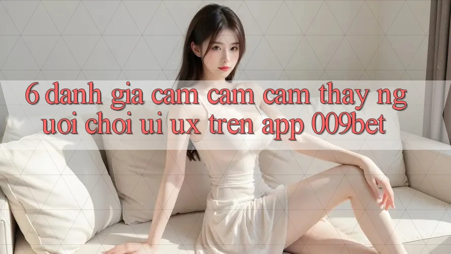 6. Đánh Giá Cảm cảm cảm thấy Người chơi (UI/UX) Trên App 009bet