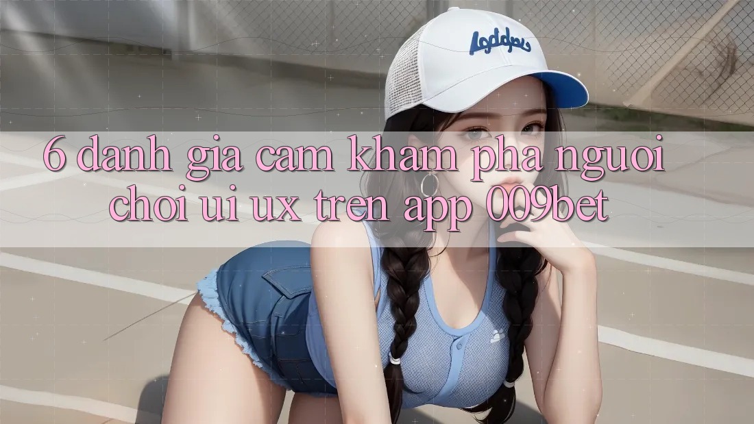 6. Đánh Giá Cảm khám phá Người chơi (UI/UX) Trên App 009bet