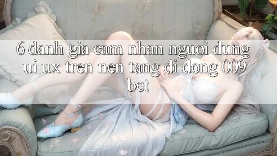 6. Đánh Giá Cảm nhận Người dùng (UI/UX) Trên Nền tảng di động 009bet