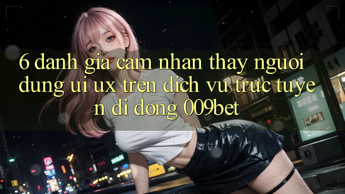 6. Đánh Giá Cảm nhận thấy Người Dùng (UI/UX) Trên Dịch vụ trực tuyến di động 009bet