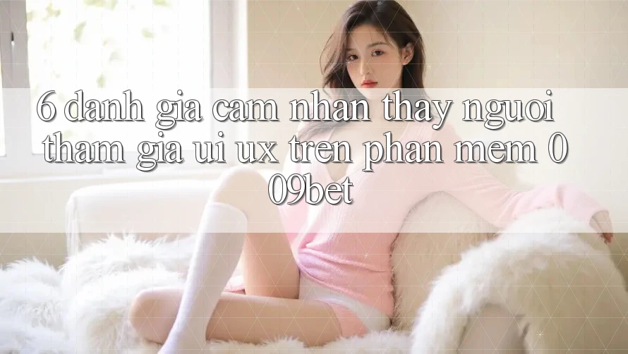 6. Đánh Giá Cảm nhận thấy Người tham gia (UI/UX) Trên Phần mềm 009bet