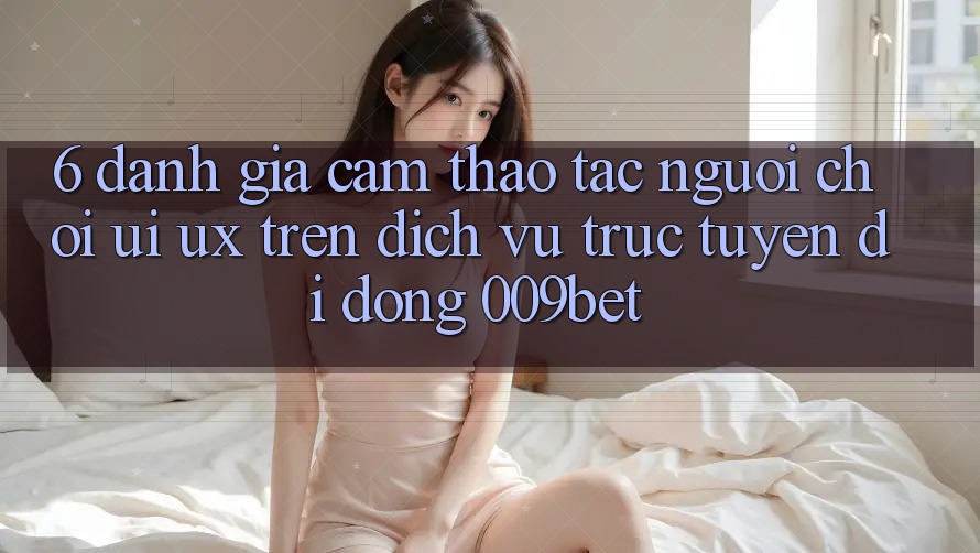 6. Đánh Giá Cảm thao tác Người chơi (UI/UX) Trên Dịch vụ trực tuyến di động 009bet
