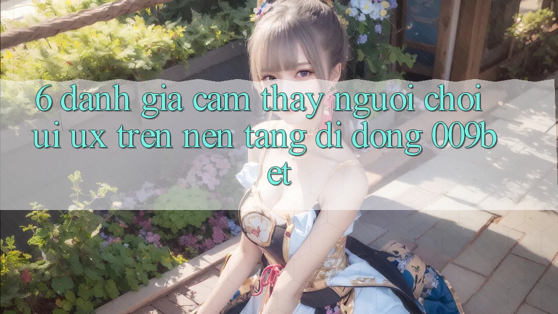6. Đánh Giá Cảm thấy Người chơi (UI/UX) Trên Nền tảng di động 009bet