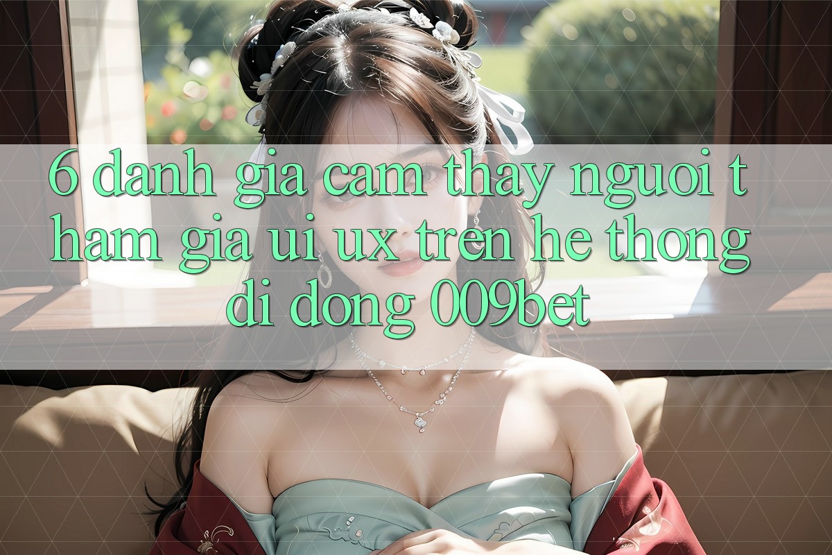 6. Đánh Giá Cảm thấy Người tham gia (UI/UX) Trên Hệ thống di động 009bet