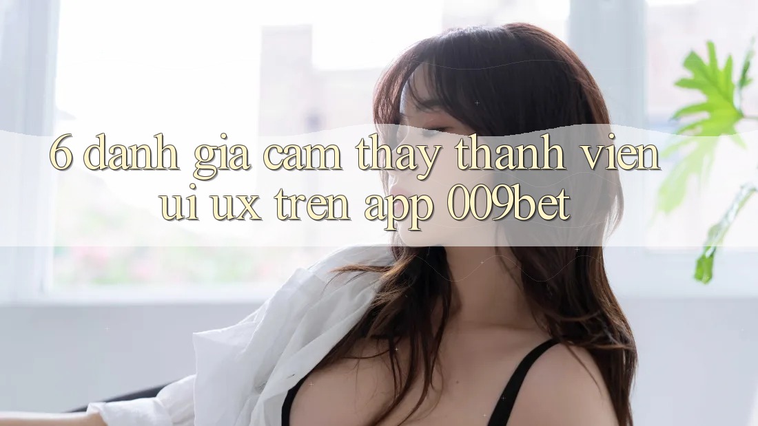 6. Đánh Giá Cảm thấy Thành viên (UI/UX) Trên App 009bet