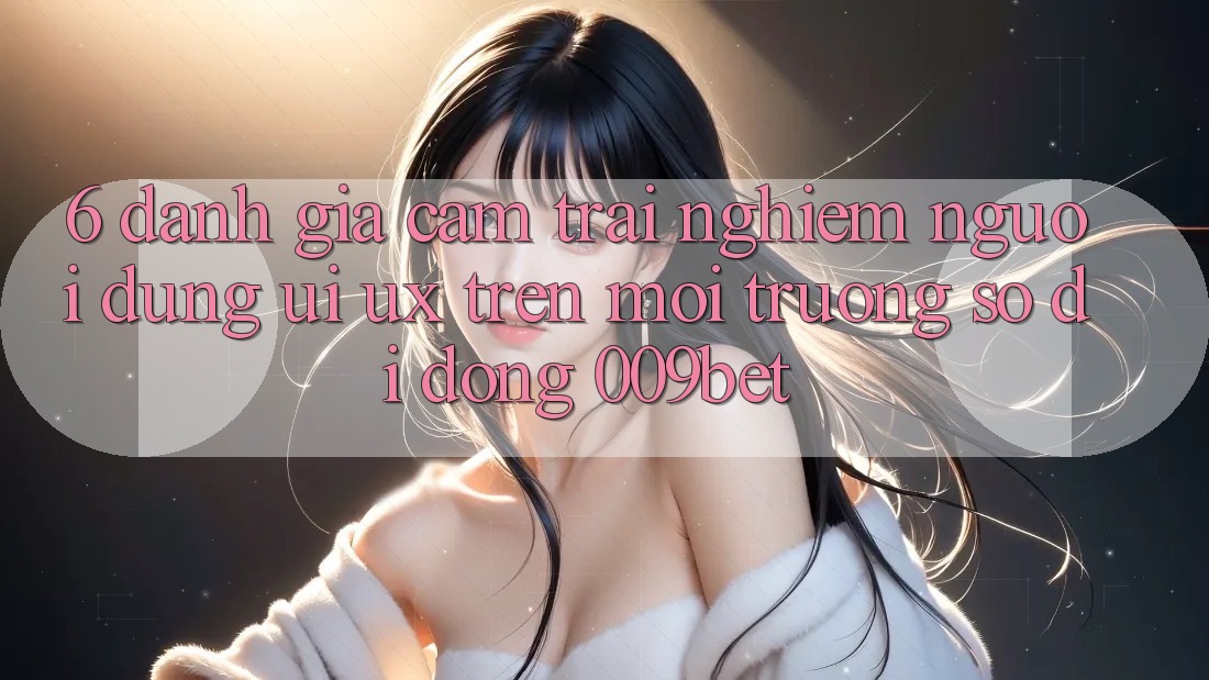 6. Đánh Giá Cảm trải nghiệm Người Dùng (UI/UX) Trên Môi trường số di động 009bet