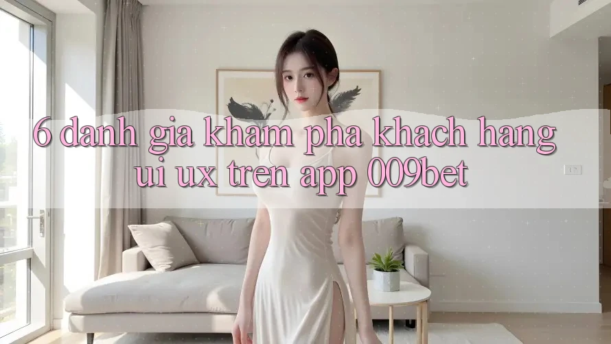 6. Đánh Giá Khám phá Khách hàng (UI/UX) Trên App 009bet