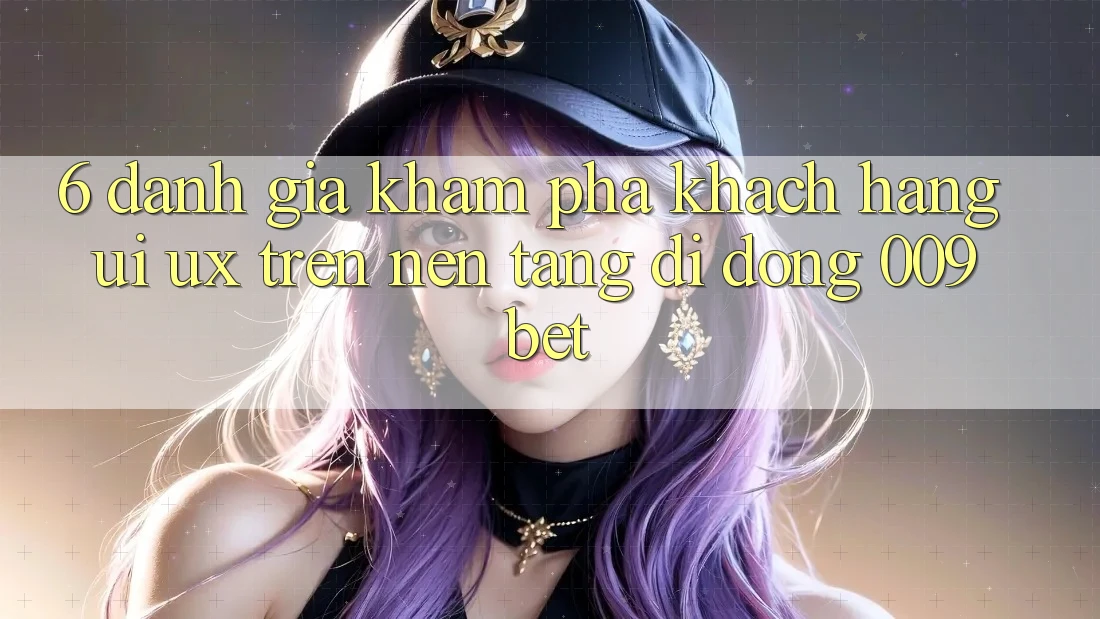 6. Đánh Giá Khám phá Khách hàng (UI/UX) Trên Nền tảng di động 009bet