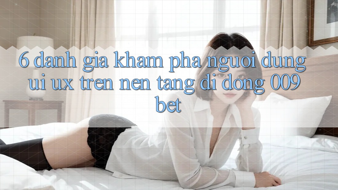 6. Đánh Giá Khám phá Người dùng (UI/UX) Trên Nền tảng di động 009bet