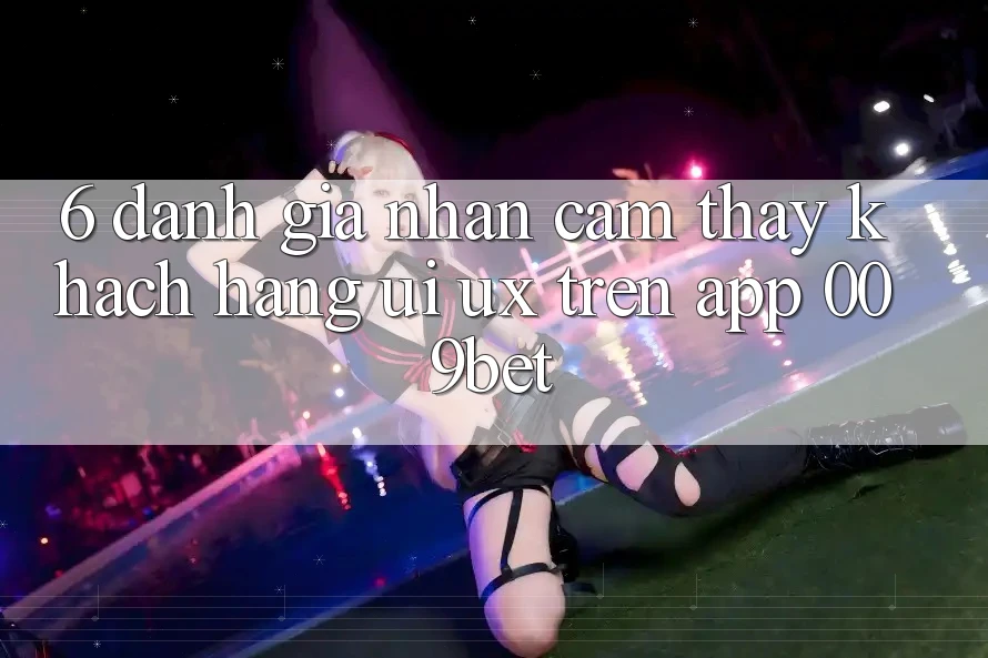 6. Đánh Giá Nhận cảm thấy Khách hàng (UI/UX) Trên App 009bet