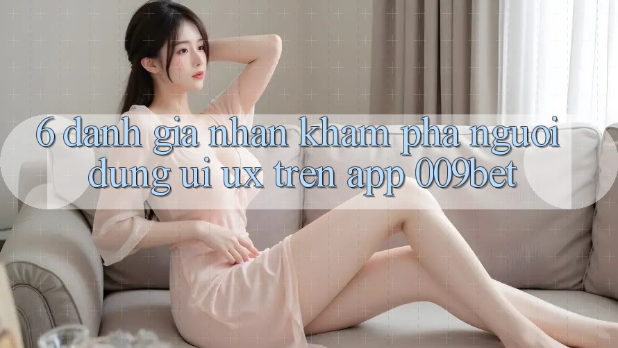 6. Đánh Giá Nhận khám phá Người Dùng (UI/UX) Trên App 009bet