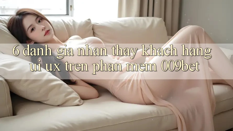 6. Đánh Giá Nhận thấy Khách hàng (UI/UX) Trên Phần mềm 009bet