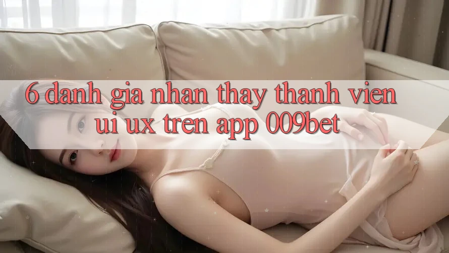 6. Đánh Giá Nhận thấy Thành viên (UI/UX) Trên App 009bet