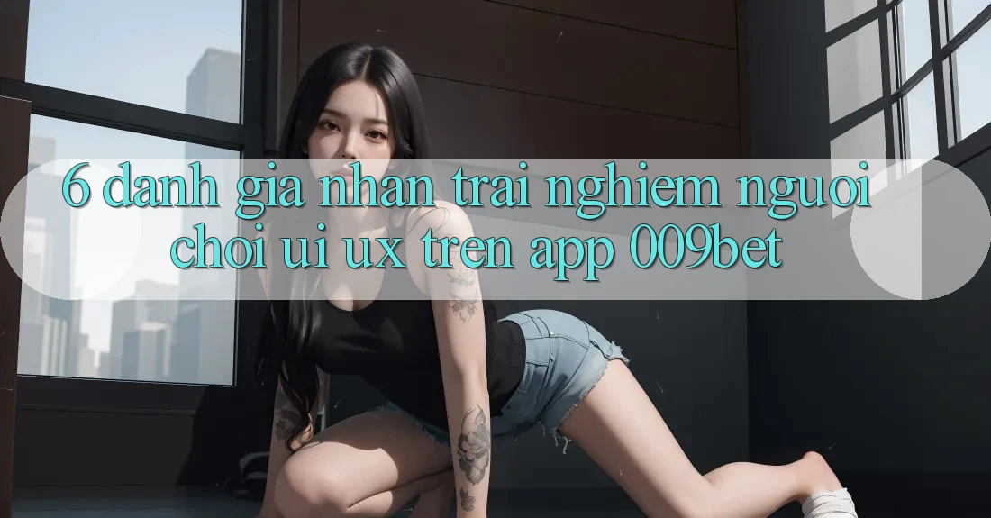 6. Đánh Giá Nhận trải nghiệm Người chơi (UI/UX) Trên App 009bet