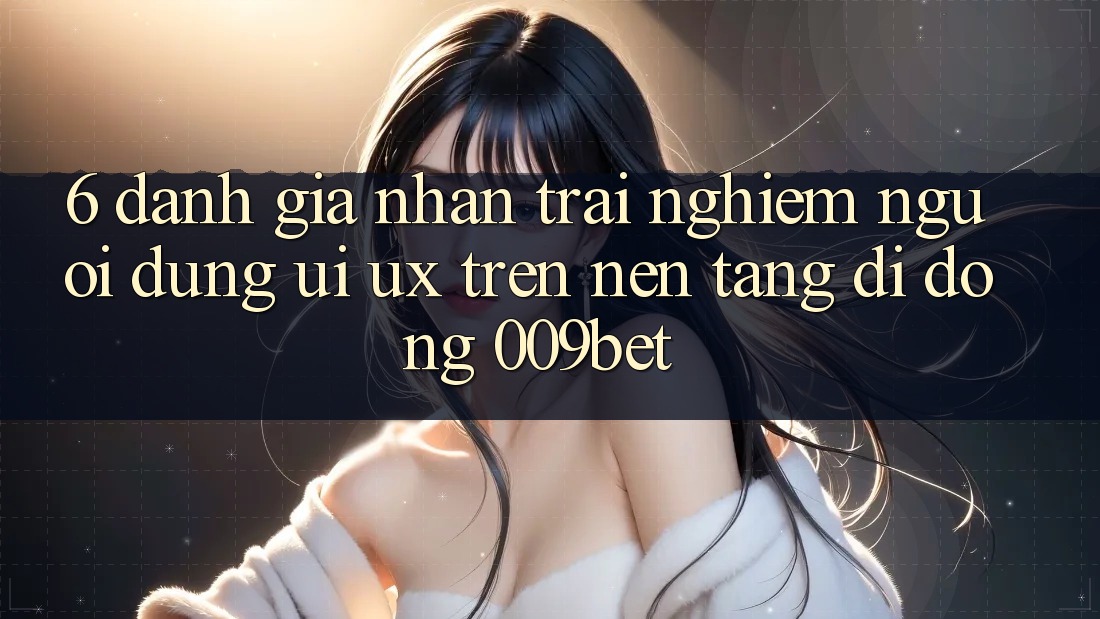 6. Đánh Giá Nhận trải nghiệm Người Dùng (UI/UX) Trên Nền tảng di động 009bet