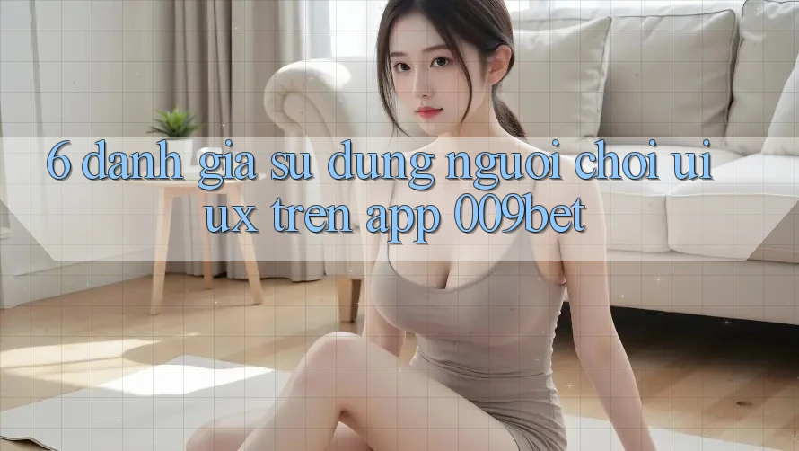 6. Đánh Giá Sử dụng Người chơi (UI/UX) Trên App 009bet