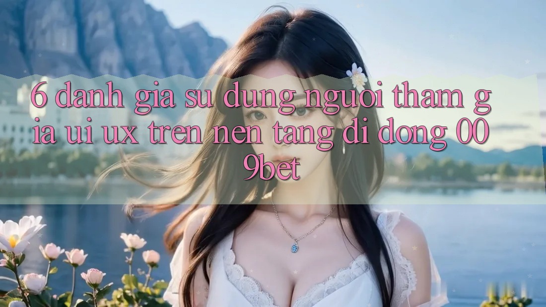 6. Đánh Giá Sử dụng Người tham gia (UI/UX) Trên Nền tảng di động 009bet
