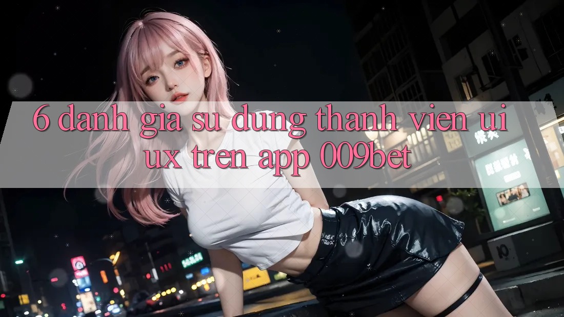 6. Đánh Giá Sử dụng Thành viên (UI/UX) Trên App 009bet