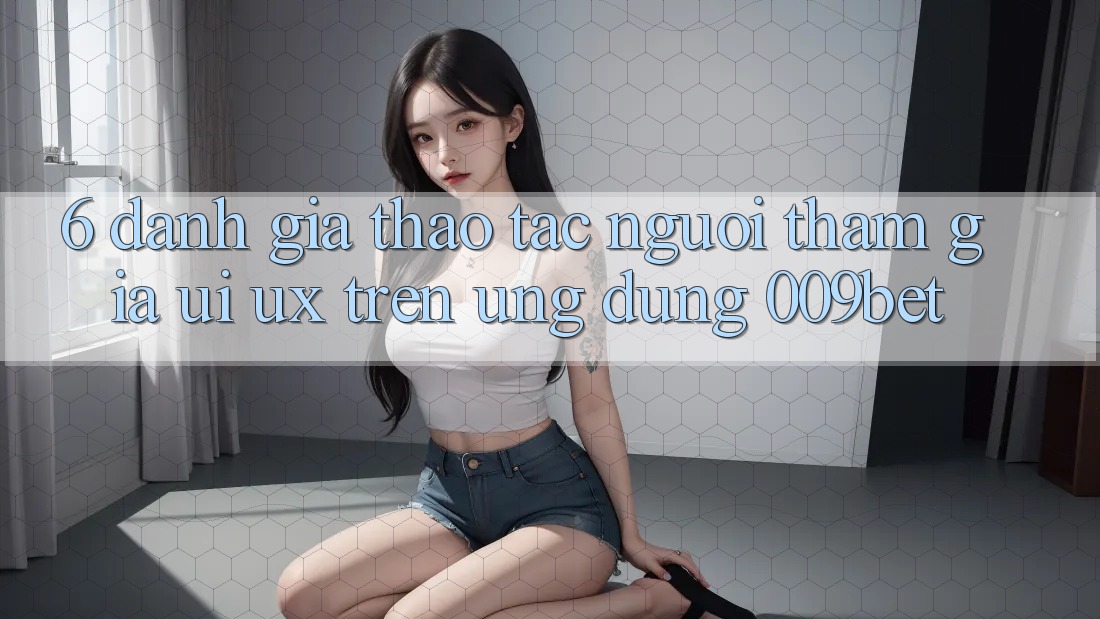 6. Đánh Giá Thao tác Người tham gia (UI/UX) Trên Ứng dụng 009bet