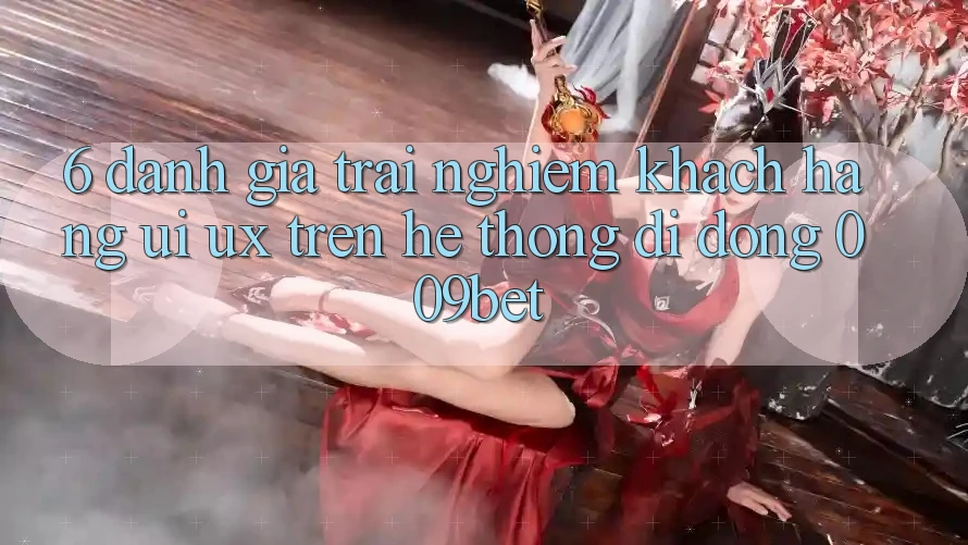 6. Đánh Giá Trải nghiệm Khách hàng (UI/UX) Trên Hệ thống di động 009bet