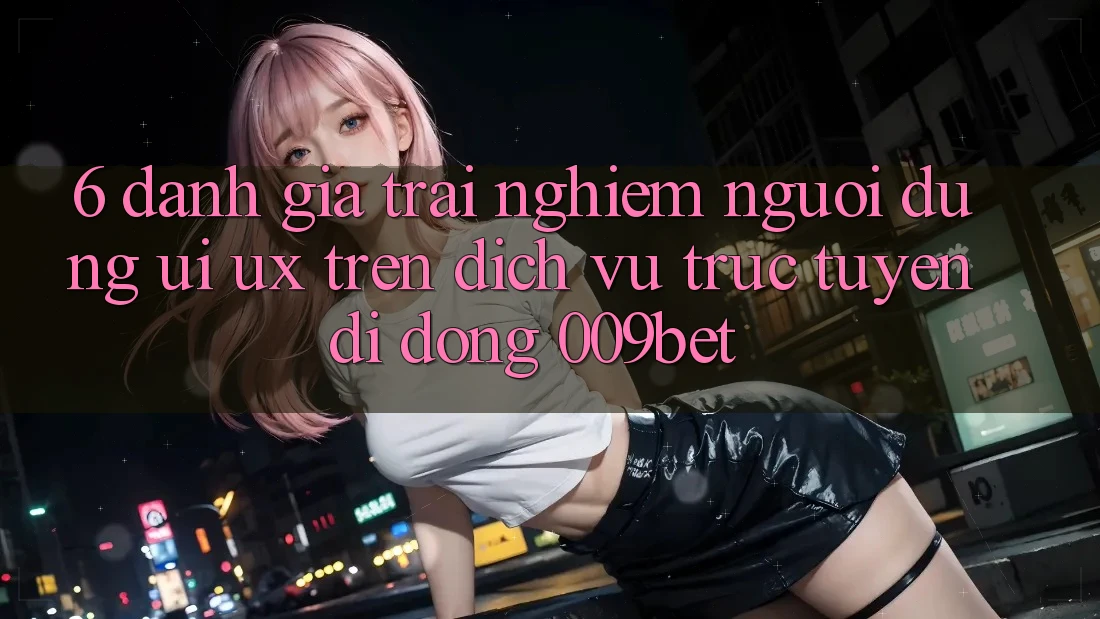 6. Đánh Giá Trải Nghiệm Người Dùng (UI/UX) Trên Dịch vụ trực tuyến di động 009bet