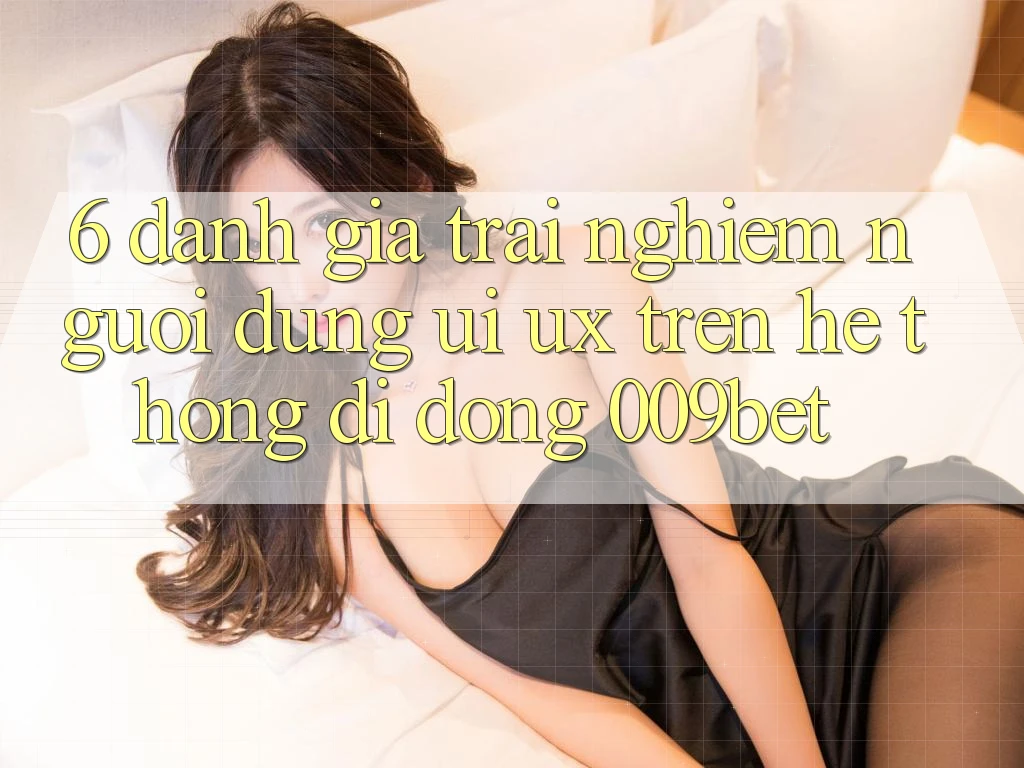 6. Đánh Giá Trải nghiệm Người Dùng (UI/UX) Trên Hệ thống di động 009bet
