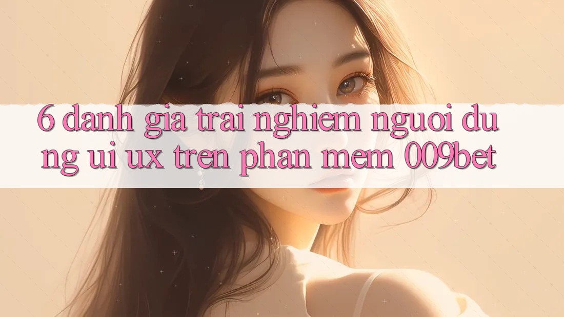 6. Đánh Giá Trải nghiệm Người Dùng (UI/UX) Trên Phần mềm 009bet