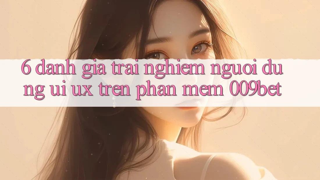 6. Đánh Giá Trải nghiệm Người Dùng (UI/UX) Trên Phần mềm 009bet