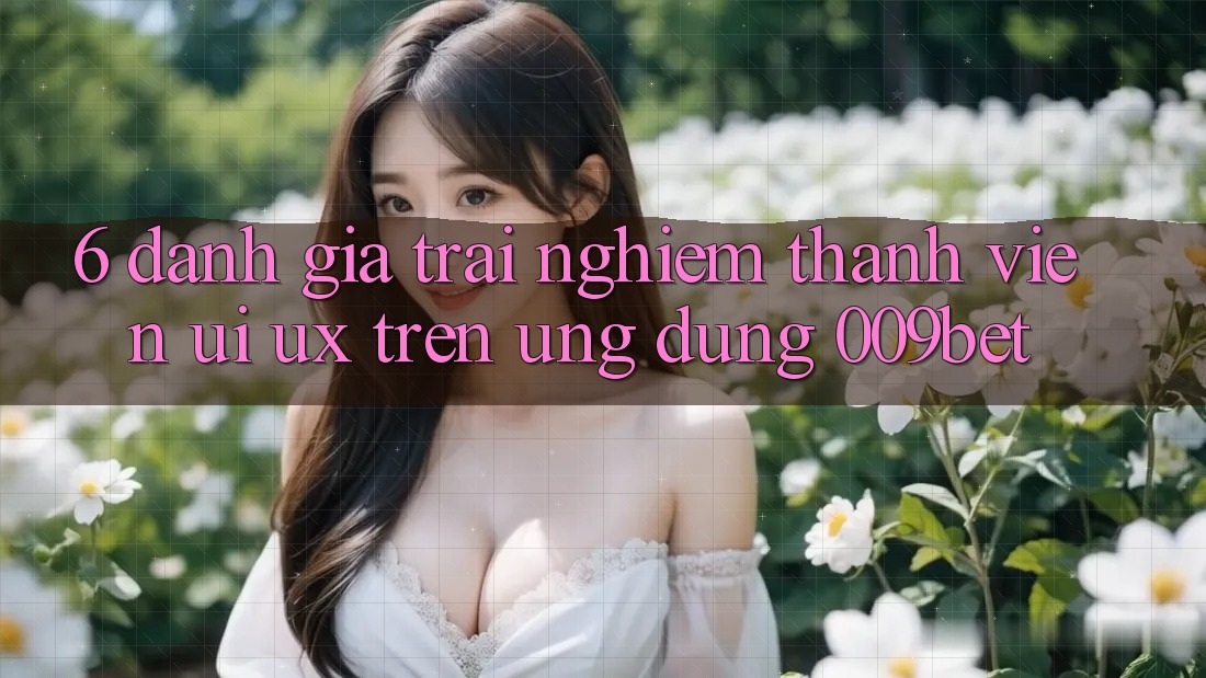 6. Đánh Giá Trải nghiệm Thành viên (UI/UX) Trên Ứng dụng 009bet