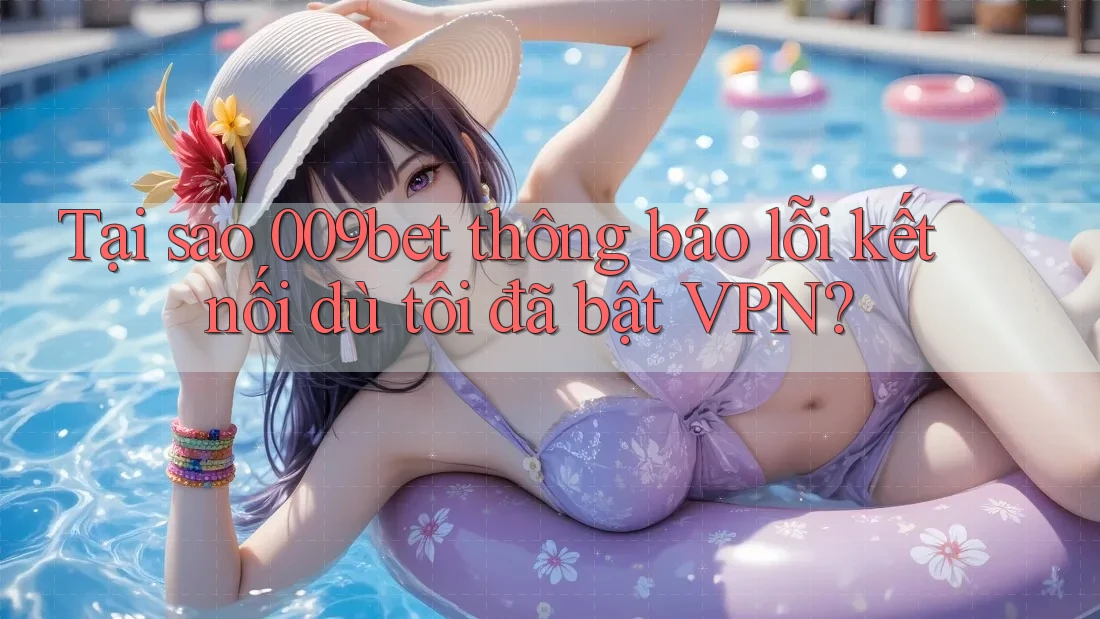 Tại sao 009bet thông báo lỗi kết nối dù tôi đã bật VPN?