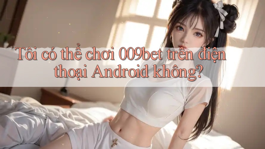 Tôi có thể chơi 009bet trên điện thoại Android không?