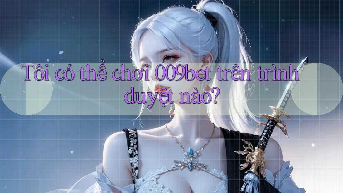 Tôi có thể chơi 009bet trên trình duyệt nào?