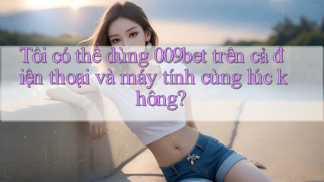 Tôi có thể dùng 009bet trên cả điện thoại và máy tính cùng lúc không?